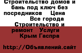 Строительство домов и бань под ключ без посредников, › Цена ­ 515 000 - Все города Строительство и ремонт » Услуги   . Крым,Гаспра